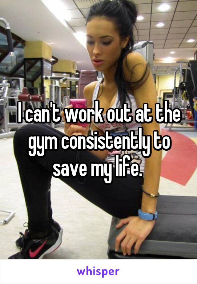 I can't work out at the gym consistently to save my life. 