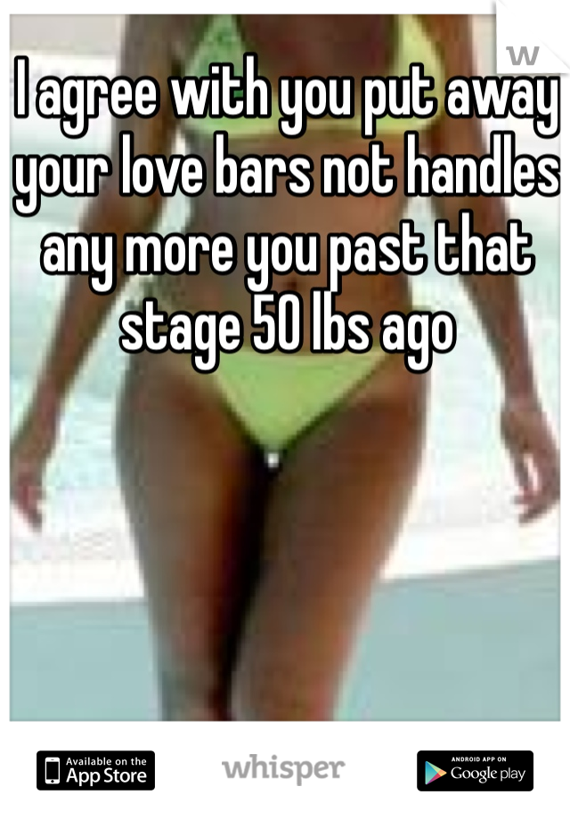 I agree with you put away your love bars not handles any more you past that stage 50 lbs ago 