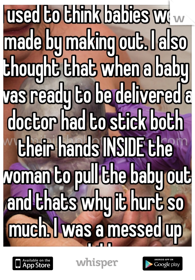 I used to think babies were made by making out. I also thought that when a baby was ready to be delivered a doctor had to stick both their hands INSIDE the woman to pull the baby out and thats why it hurt so much. I was a messed up child