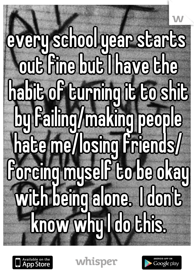 every school year starts out fine but I have the habit of turning it to shit by failing/making people hate me/losing friends/ forcing myself to be okay with being alone.  I don't know why I do this.
