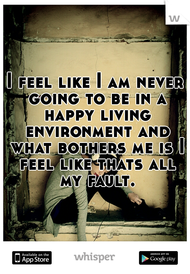 I feel like I am never going to be in a happy living environment and what bothers me is I feel like thats all my fault.

