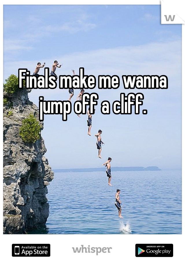 Finals make me wanna jump off a cliff.