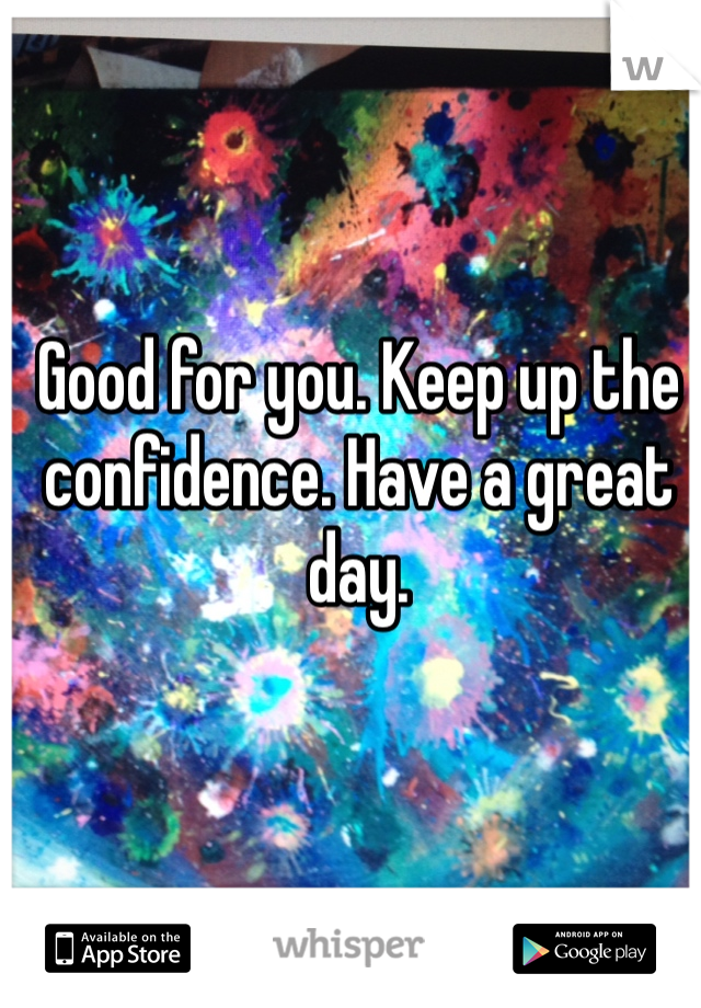 Good for you. Keep up the confidence. Have a great day. 