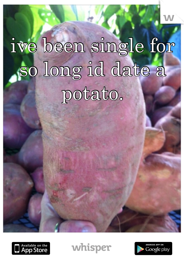 ive been single for so long id date a potato. 