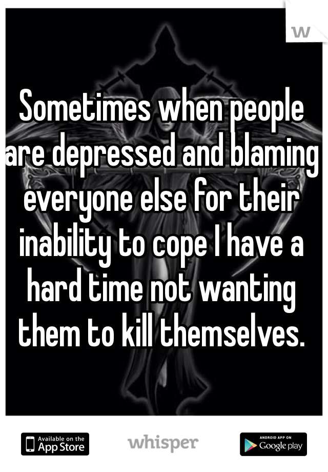Sometimes when people are depressed and blaming everyone else for their inability to cope I have a hard time not wanting them to kill themselves.