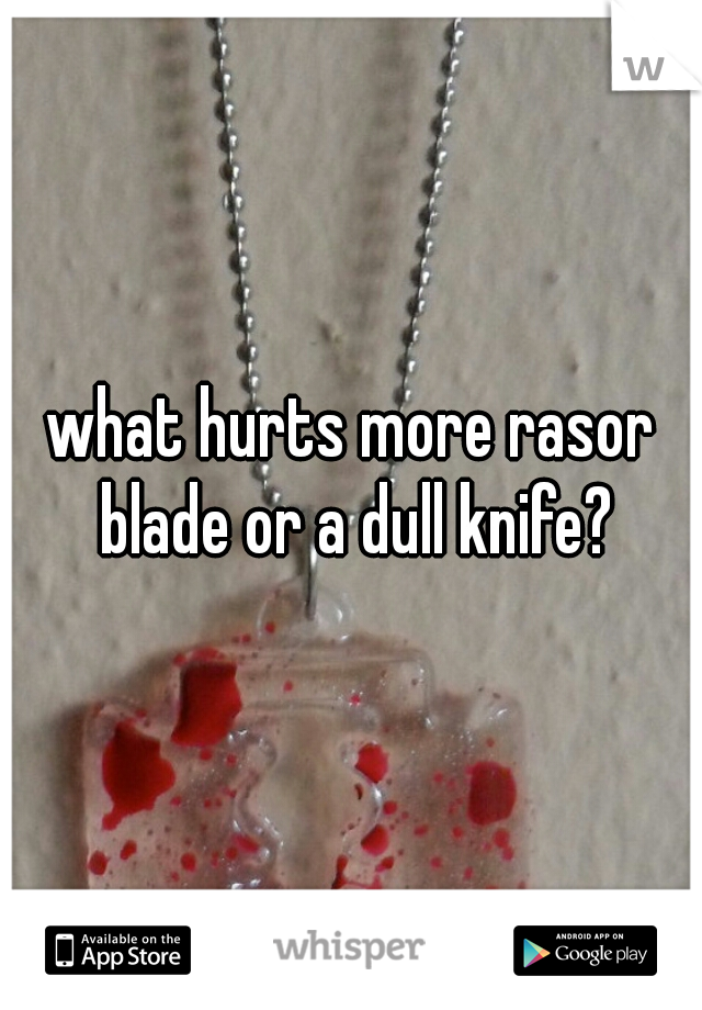 what hurts more rasor blade or a dull knife?