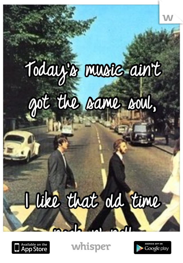 Today's music ain't 
got the same soul,


I like that old time
 rock n' roll..