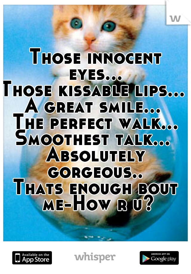 Those innocent eyes… 
Those kissable lips… 
A great smile… 
The perfect walk…
Smoothest talk… 
Absolutely gorgeous.. 
Thats enough bout me-How r u?