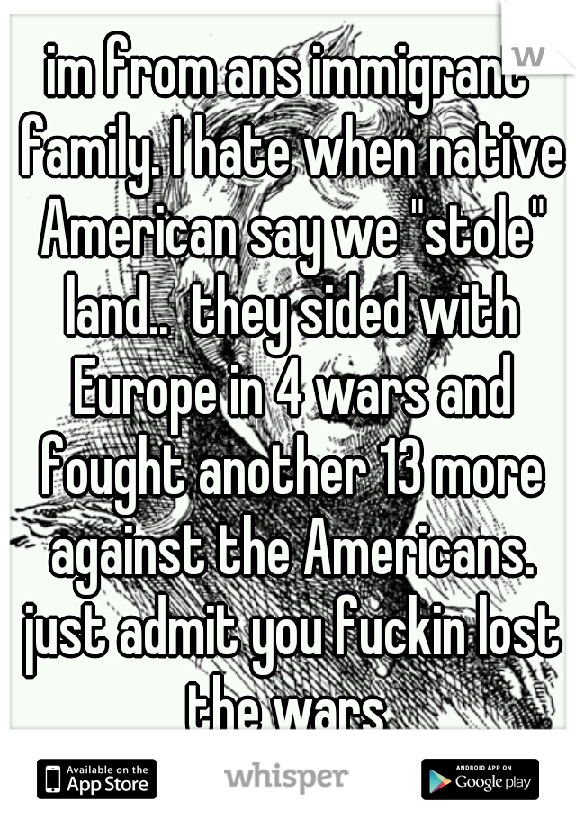 im from ans immigrant family. I hate when native American say we "stole" land..  they sided with Europe in 4 wars and fought another 13 more against the Americans. just admit you fuckin lost the wars 