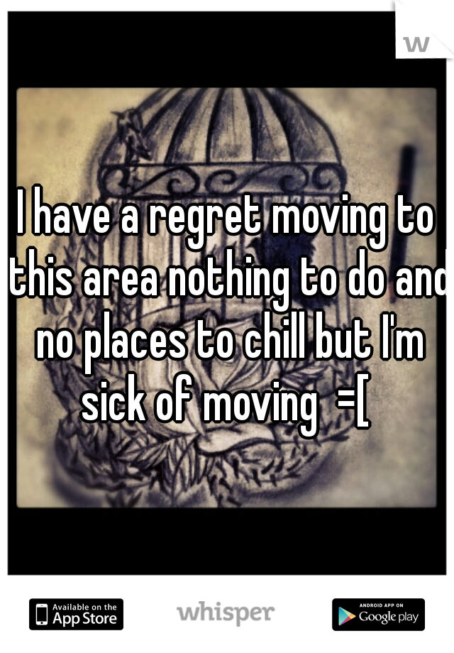 I have a regret moving to this area nothing to do and no places to chill but I'm sick of moving  =[ 
