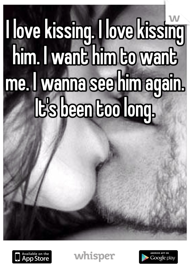 I love kissing. I love kissing him. I want him to want me. I wanna see him again. It's been too long. 