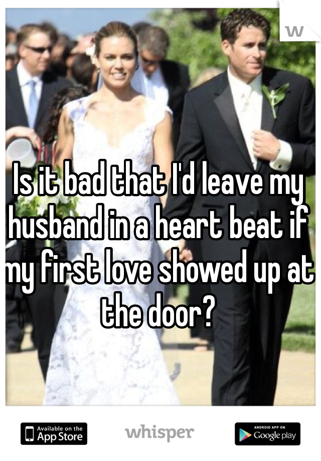 Is it bad that I'd leave my husband in a heart beat if my first love showed up at the door?