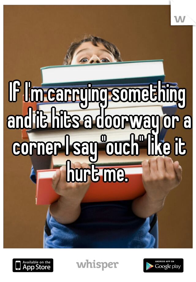 If I'm carrying something and it hits a doorway or a corner I say "ouch" like it hurt me. 
