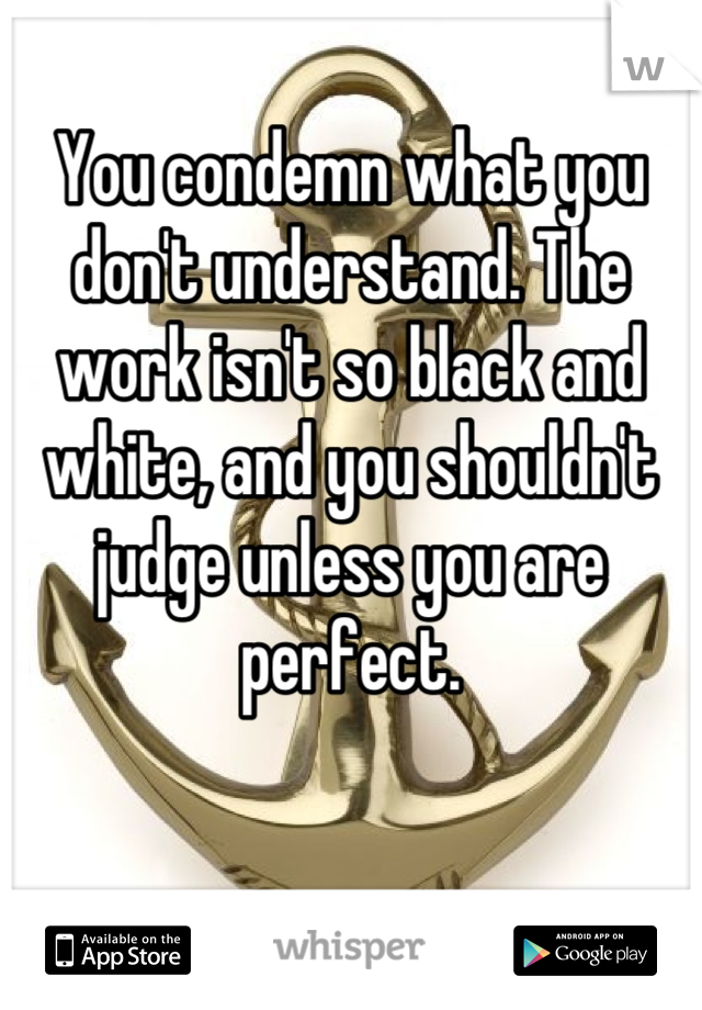 You condemn what you don't understand. The work isn't so black and white, and you shouldn't judge unless you are perfect.