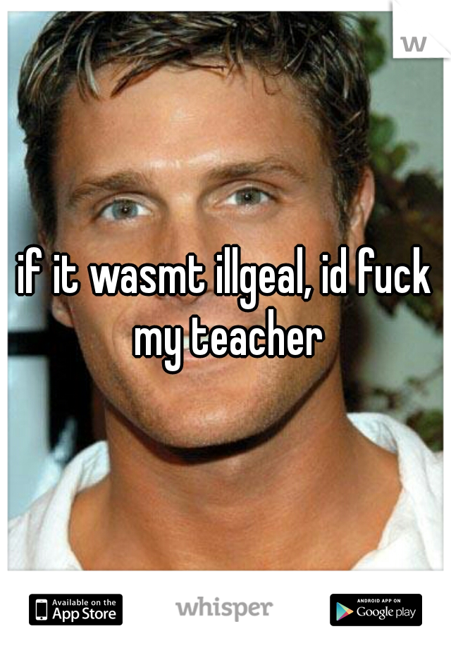 if it wasmt illgeal, id fuck my teacher