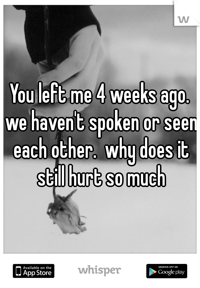 You left me 4 weeks ago. we haven't spoken or seen each other.  why does it still hurt so much