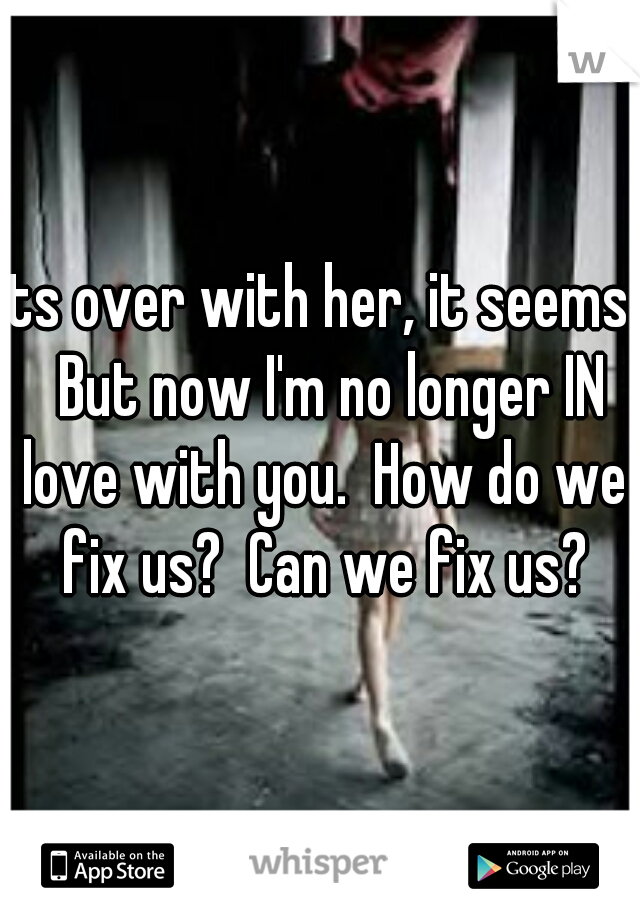 Its over with her, it seems.  But now I'm no longer IN love with you.  How do we fix us?  Can we fix us?