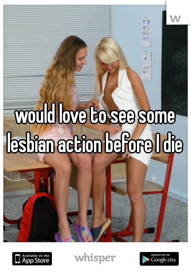 would love to see some lesbian action before I die 