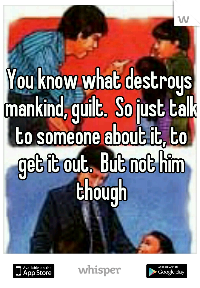 You know what destroys mankind, guilt.  So just talk to someone about it, to get it out.  But not him though