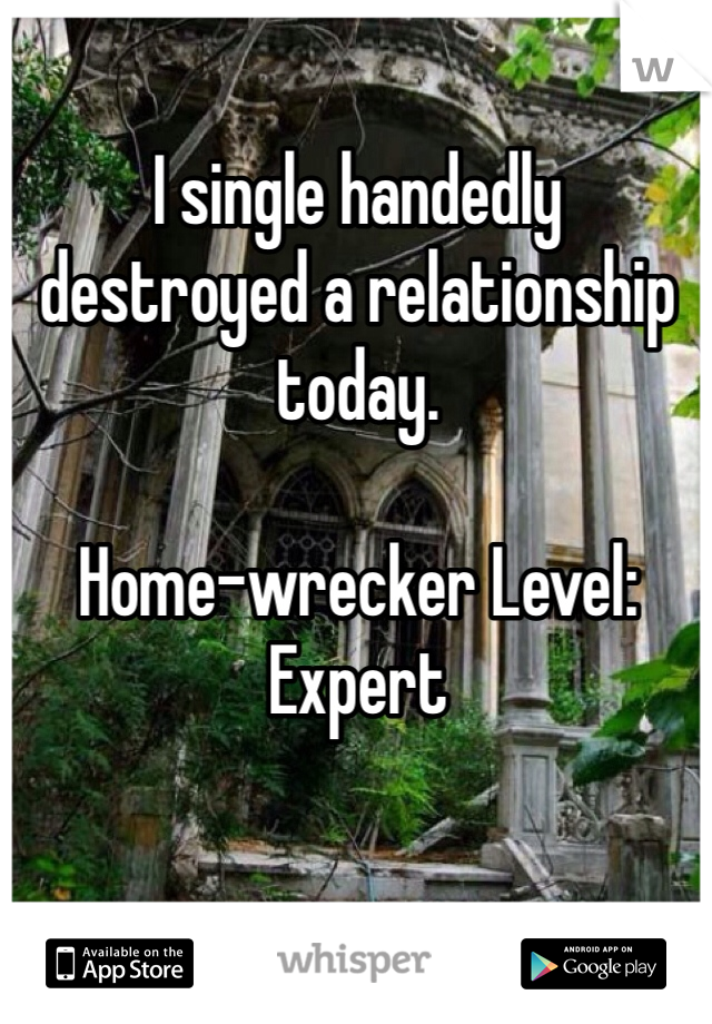 I single handedly destroyed a relationship today. 

Home-wrecker Level: Expert