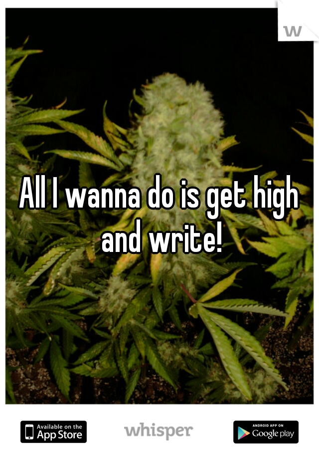 All I wanna do is get high and write!