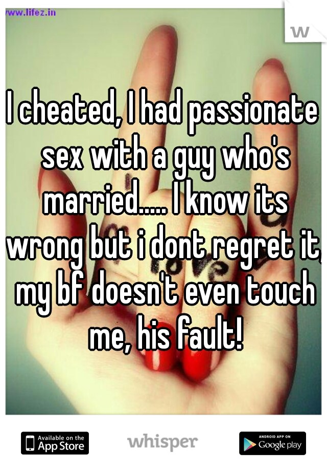 I cheated, I had passionate sex with a guy who's married..... I know its wrong but i dont regret it, my bf doesn't even touch me, his fault!