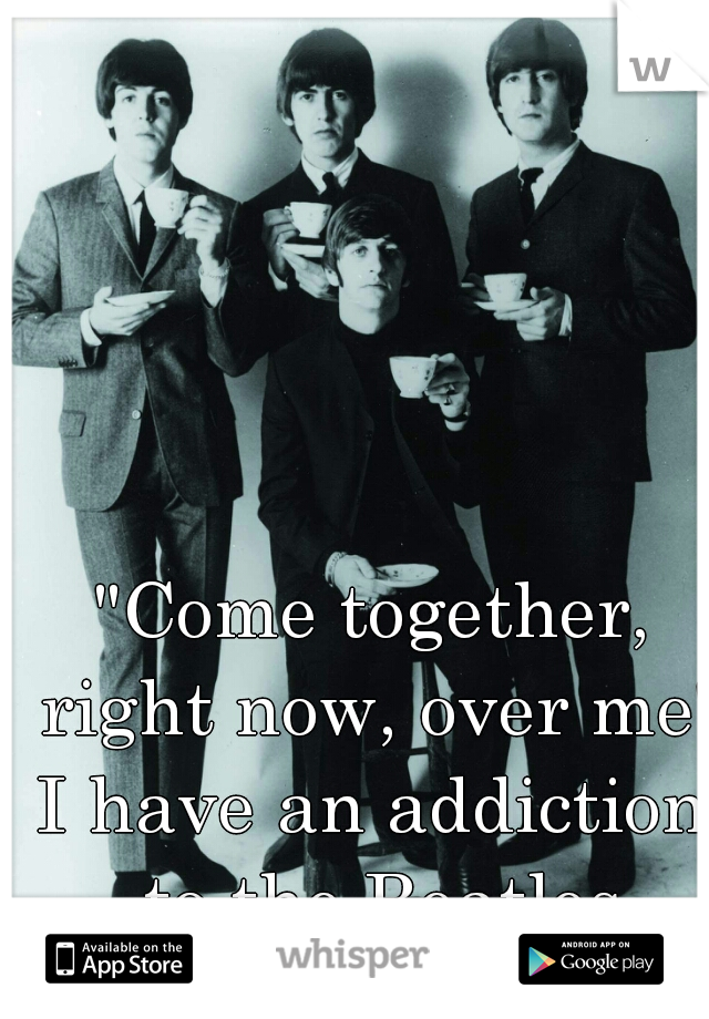 "Come together, right now, over me"
I have an addiction to the Beatles