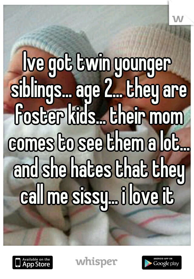 Ive got twin younger siblings... age 2... they are foster kids... their mom comes to see them a lot... and she hates that they call me sissy... i love it 