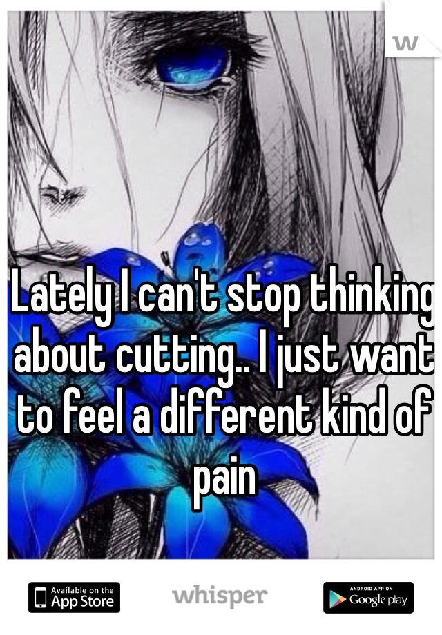 Lately I can't stop thinking about cutting.. I just want to feel a different kind of pain