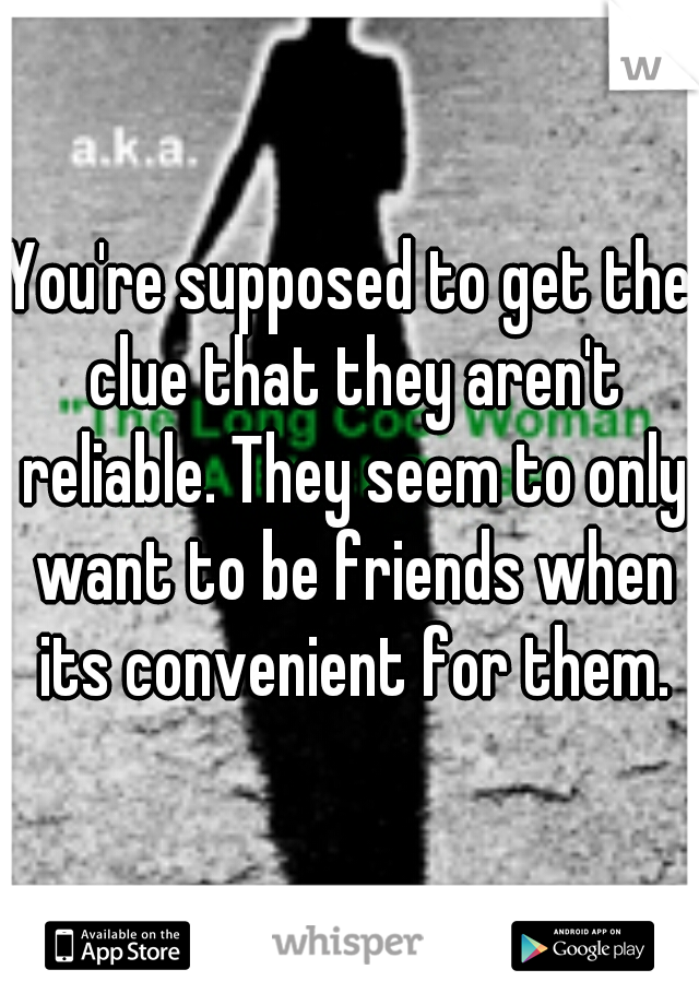 You're supposed to get the clue that they aren't reliable. They seem to only want to be friends when its convenient for them.