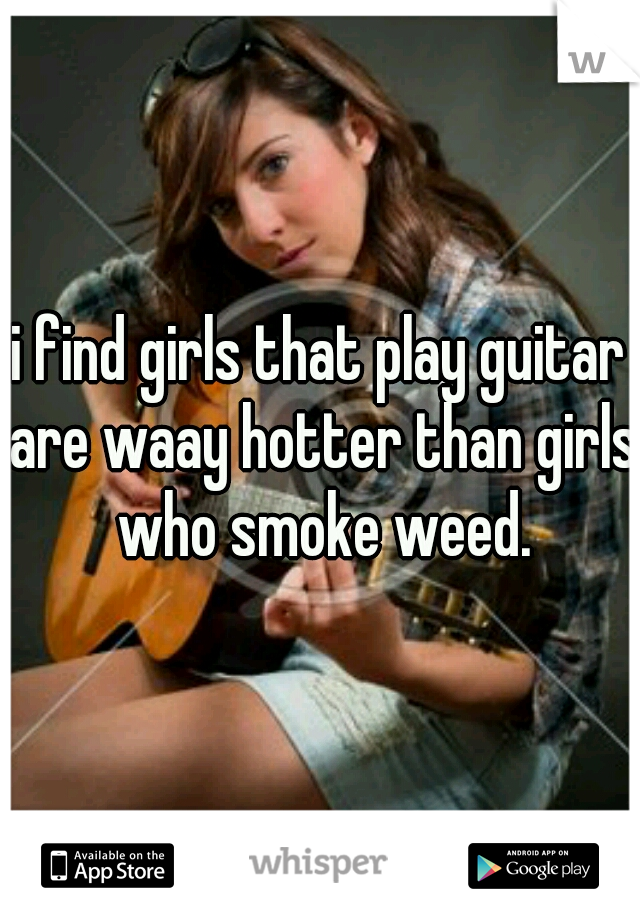 i find girls that play guitar are waay hotter than girls who smoke weed.