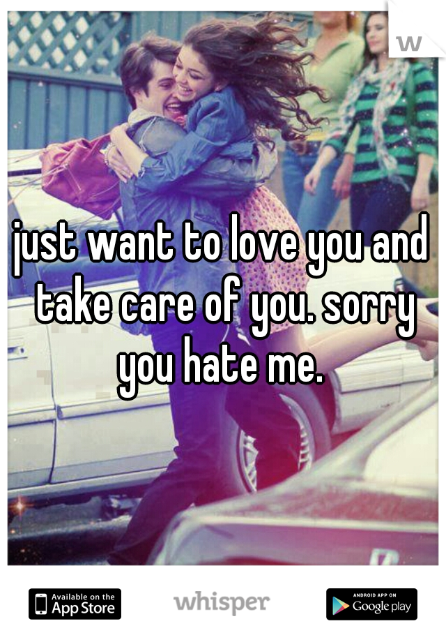 just want to love you and take care of you. sorry you hate me. 