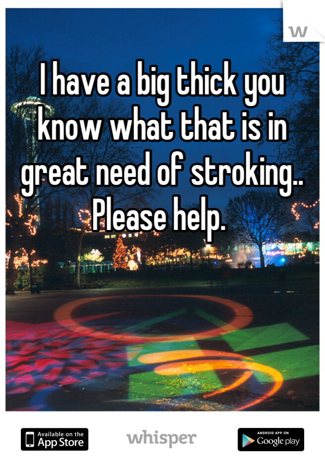 I have a big thick you know what that is in great need of stroking.. Please help. 