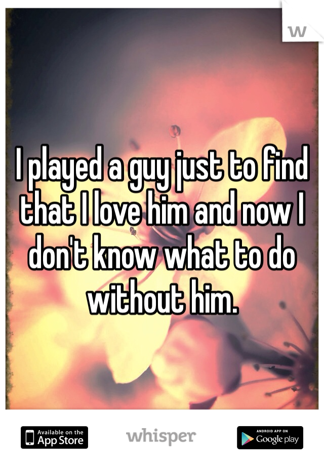 
I played a guy just to find that I love him and now I don't know what to do without him.