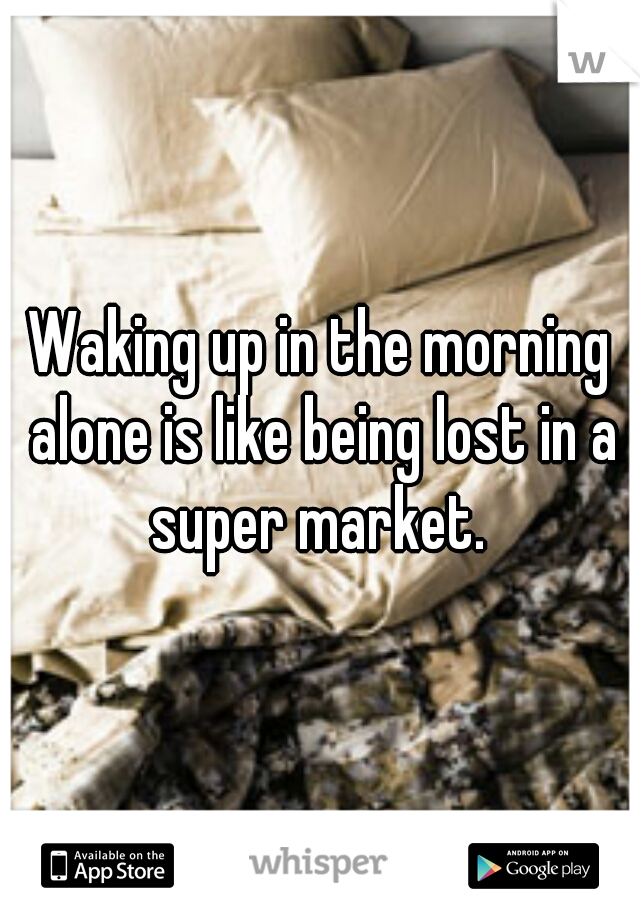 Waking up in the morning alone is like being lost in a super market. 