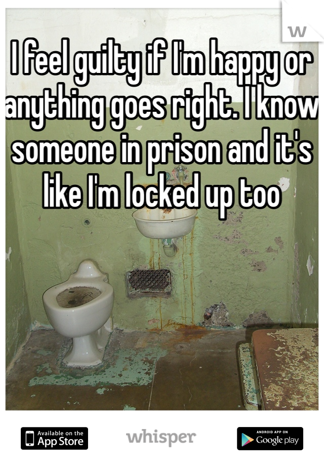 I feel guilty if I'm happy or anything goes right. I know someone in prison and it's like I'm locked up too