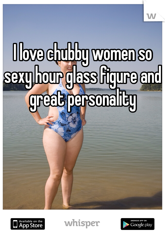I love chubby women so sexy hour glass figure and great personality