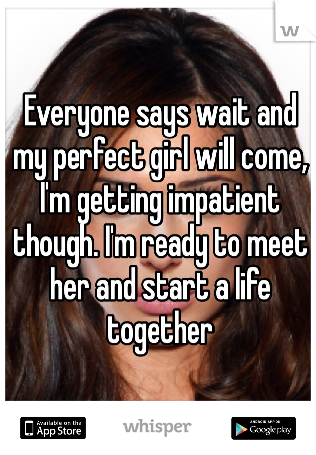 Everyone says wait and my perfect girl will come, I'm getting impatient though. I'm ready to meet her and start a life together