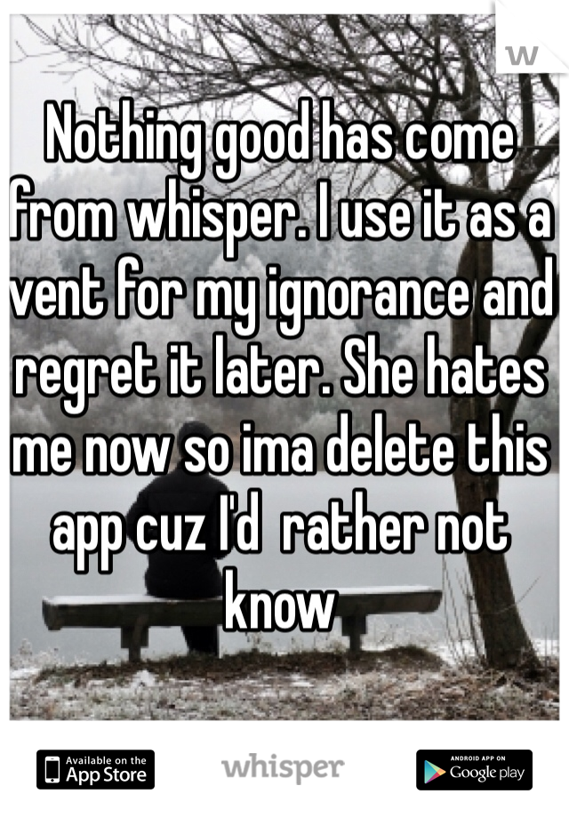Nothing good has come from whisper. I use it as a vent for my ignorance and regret it later. She hates me now so ima delete this app cuz I'd  rather not know