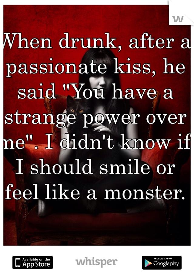 When drunk, after a passionate kiss, he said "You have a strange power over me". I didn't know if I should smile or feel like a monster.