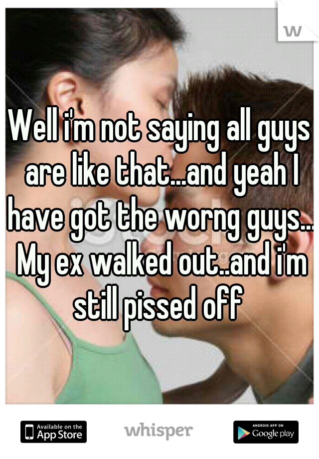Well i'm not saying all guys are like that...and yeah I have got the worng guys... My ex walked out..and i'm still pissed off 