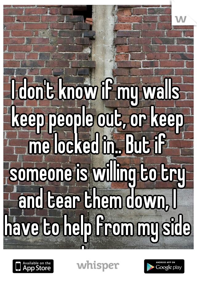 I don't know if my walls keep people out, or keep me locked in.. But if someone is willing to try and tear them down, I have to help from my side too. 