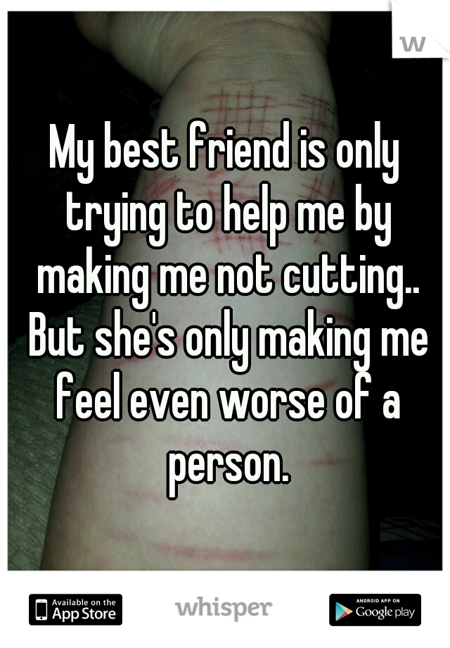 My best friend is only trying to help me by making me not cutting.. But she's only making me feel even worse of a person.