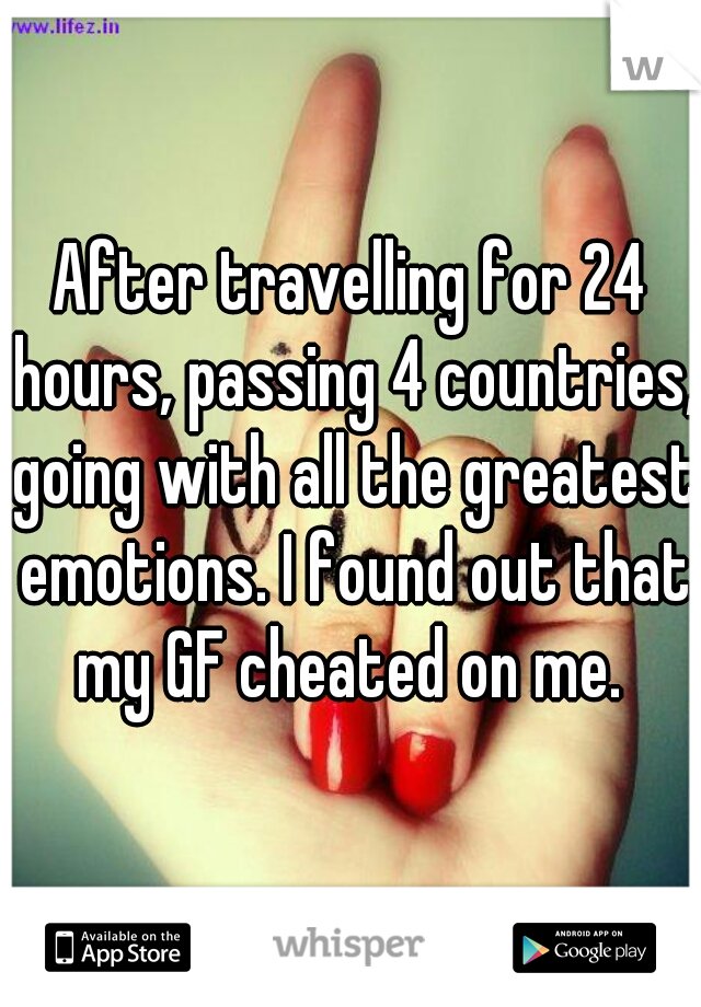 After travelling for 24 hours, passing 4 countries, going with all the greatest emotions. I found out that my GF cheated on me. 