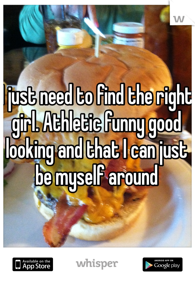 I just need to find the right girl. Athletic funny good looking and that I can just be myself around