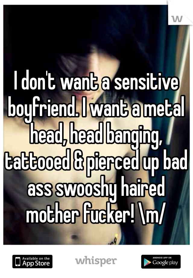 I don't want a sensitive boyfriend. I want a metal head, head banging, tattooed & pierced up bad ass swooshy haired mother fucker! \m/