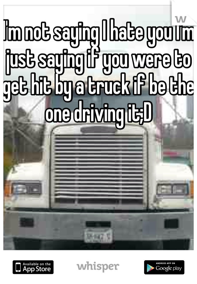 I'm not saying I hate you I'm just saying if you were to get hit by a truck if be the one driving it;D