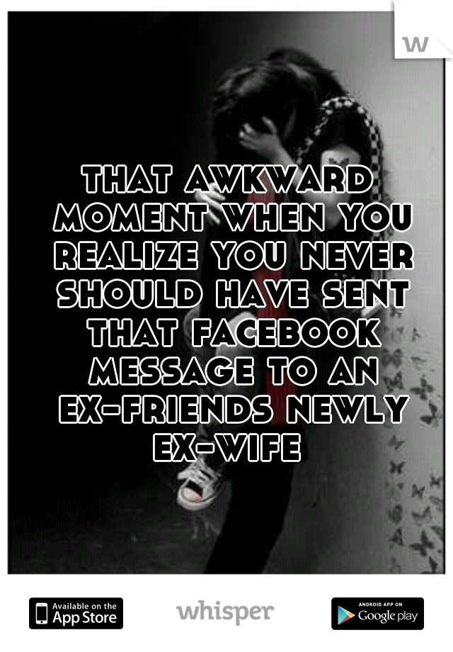 that awkward moment when you realize you never should have sent that facebook message to an ex-friends newly ex-wife 
