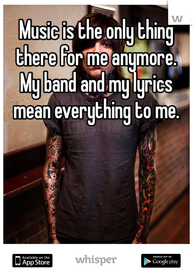 Music is the only thing there for me anymore. 
My band and my lyrics mean everything to me. 
