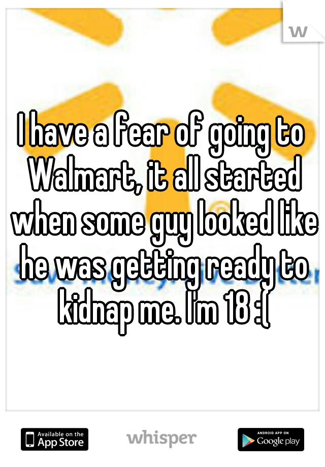 I have a fear of going to Walmart, it all started when some guy looked like he was getting ready to kidnap me. I'm 18 :(